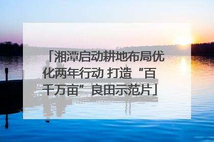 湘潭启动耕地布局优化两年行动 打造“百千万亩”良田示范片