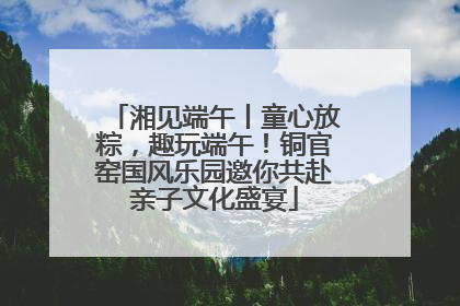 湘见端午丨童心放粽，趣玩端午！铜官窑国风乐园邀你共赴亲子文化盛宴