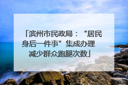 滨州市民政局：“居民身后一件事”集成办理 减少群众跑腿次数