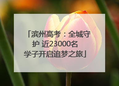 滨州高考：全城守护 近23000名学子开启追梦之旅