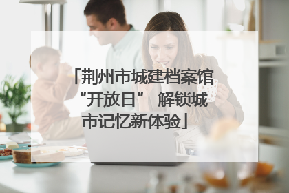 荆州市城建档案馆“开放日” 解锁城市记忆新体验