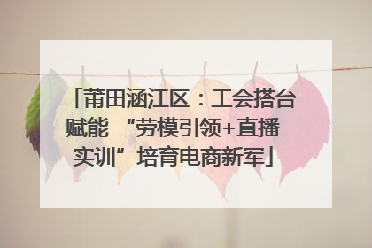 莆田涵江区：工会搭台赋能 “劳模引领+直播实训”培育电商新军