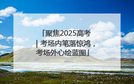 聚焦2025高考｜考场内笔落惊鸿，考场外心绘蓝图