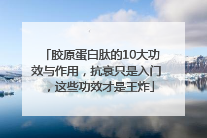 胶原蛋白肽的10大功效与作用，抗衰只是入门，这些功效才是王炸