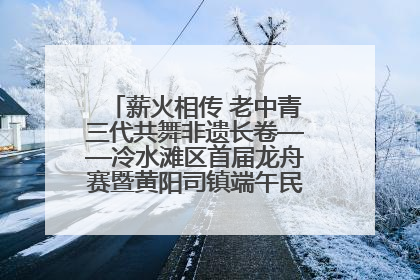 薪火相传 老中青三代共舞非遗长卷——冷水滩区首届龙舟赛暨黄阳司镇端午民俗文化活动侧记