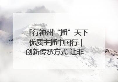 行神州“播”天下 优质主播中国行｜创新传承方式 让非遗“活”在当下