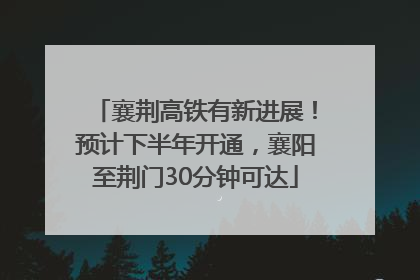 襄荆高铁有新进展！预计下半年开通，襄阳至荆门30分钟可达