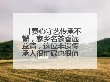 费心守艺传承不懈，家乡名茶香远益清，这位非遗传承人很忙碌也很值得总结