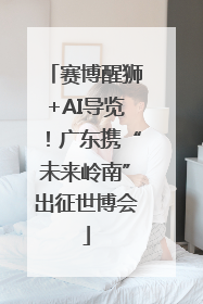 赛博醒狮+AI导览！广东携“未来岭南”出征世博会