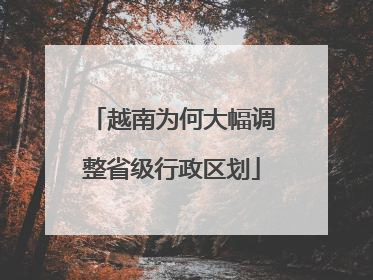 越南为何大幅调整省级行政区划