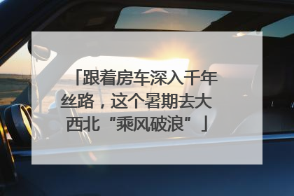 跟着房车深入千年丝路，这个暑期去大西北“乘风破浪”