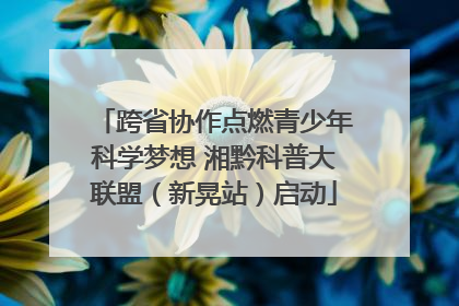 跨省协作点燃青少年科学梦想 湘黔科普大联盟（新晃站）启动