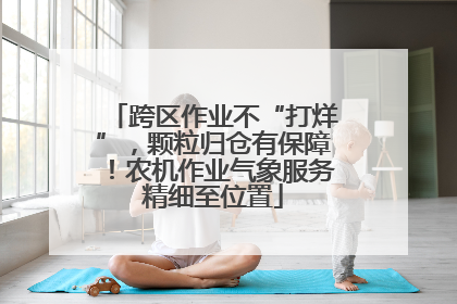 跨区作业不“打烊”，颗粒归仓有保障！农机作业气象服务精细至位置