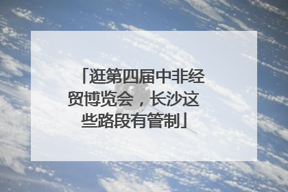 逛第四届中非经贸博览会，长沙这些路段有管制