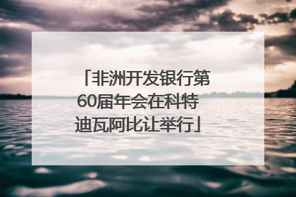 非洲开发银行第60届年会在科特迪瓦阿比让举行