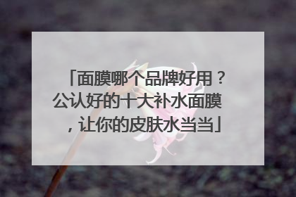 面膜哪个品牌好用？公认好的十大补水面膜，让你的皮肤水当当