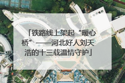 铁路线上架起“暖心桥”——河北好人刘天浩的十三载温情守护