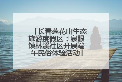 长春莲花山生态旅游度假区：泉眼镇林溪社区开展端午民俗体验活动