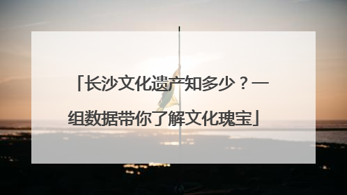 长沙文化遗产知多少？一组数据带你了解文化瑰宝