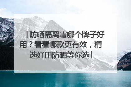 防晒隔离霜哪个牌子好用？看看哪款更有效，精选好用防晒等你选