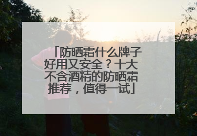 防晒霜什么牌子好用又安全？十大不含酒精的防晒霜推荐，值得一试