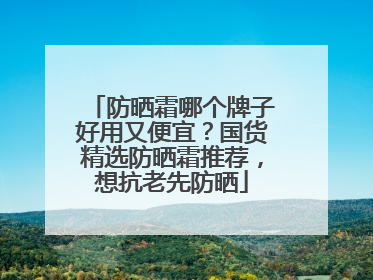 防晒霜哪个牌子好用又便宜？国货精选防晒霜推荐，想抗老先防晒