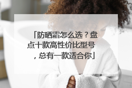 防晒霜怎么选？盘点十款高性价比型号，总有一款适合你