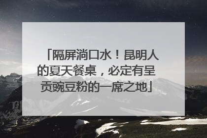 隔屏淌口水！昆明人的夏天餐桌，必定有呈贡豌豆粉的一席之地