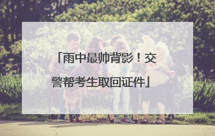 雨中最帅背影！交警帮考生取回证件