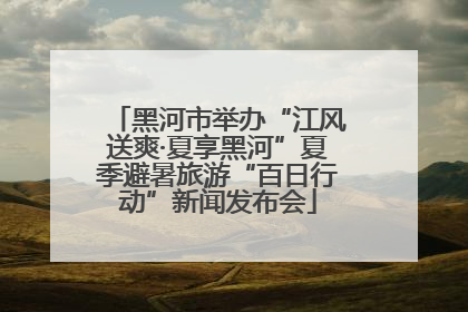 黑河市举办“江风送爽·夏享黑河”夏季避暑旅游“百日行动”新闻发布会