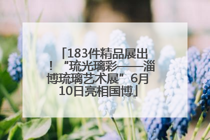 183件精品展出！“琉光璃彩——淄博琉璃艺术展”6月10日亮相国博