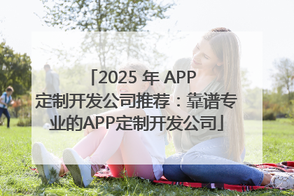 2025 年 APP 定制开发公司推荐：靠谱专业的APP定制开发公司