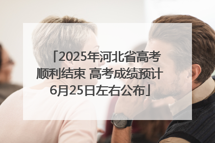 2025年河北省高考顺利结束 高考成绩预计6月25日左右公布